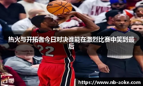 热火与开拓者今日对决谁能在激烈比赛中笑到最后