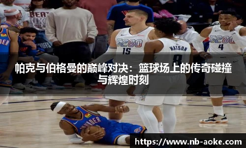 帕克与伯格曼的巅峰对决：篮球场上的传奇碰撞与辉煌时刻