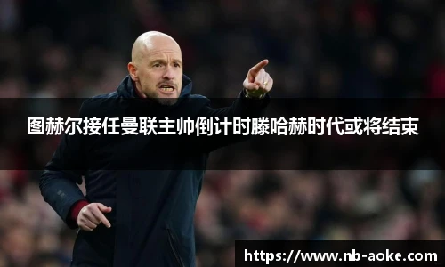 图赫尔接任曼联主帅倒计时滕哈赫时代或将结束